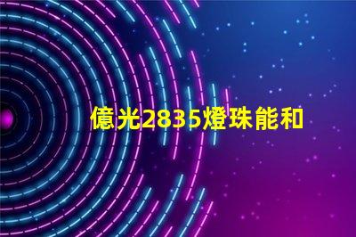 億光2835燈珠能和科銳,飛利浦的相比嗎