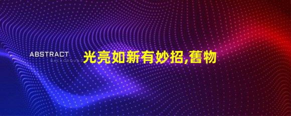 光亮如新有妙招,舊物翻新,真的有秘訣嗎