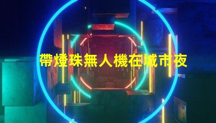 帶燈珠無人機在城市夜景航拍中,夜景航拍怎么拍